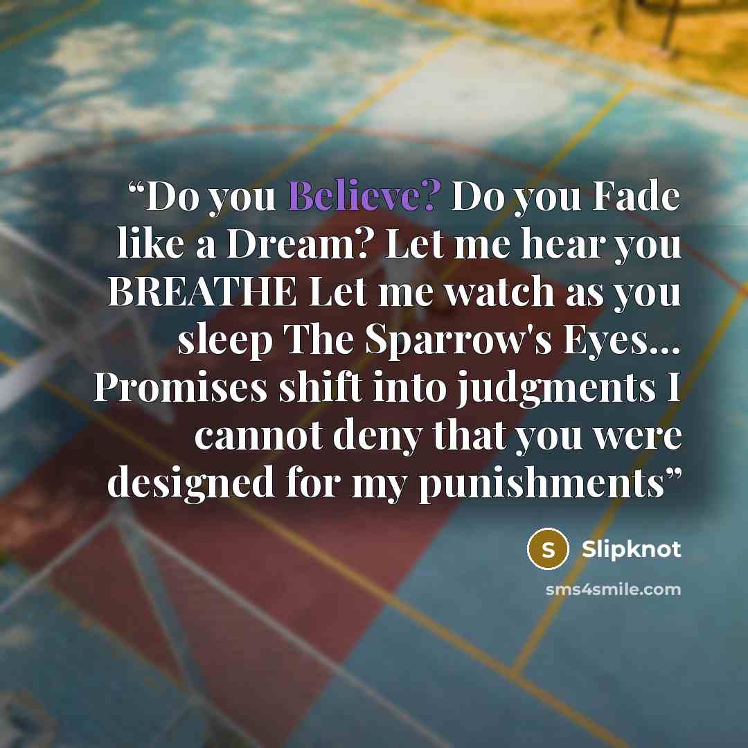 “Do you Believe? Do you Fade like a Dream? Let me hear you BREATHE Let me watch as you sleep The Sparrow's Eyes... Promises shift into judgments I cannot deny that you were designed for my punishments” quote by Slipknot