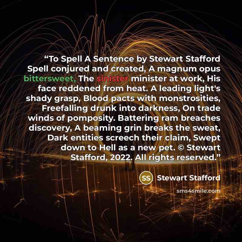 “To Spell A Sentence by Stewart Stafford Spell conjured and created, A magnum opus bittersweet, The sinister minister at work, His face reddened from heat. A leading light's shady grasp, Blood pacts with monstrosities, Freefalling drunk into darkness, On trade winds of pomposity. Battering ram…” quote by Stewart Stafford