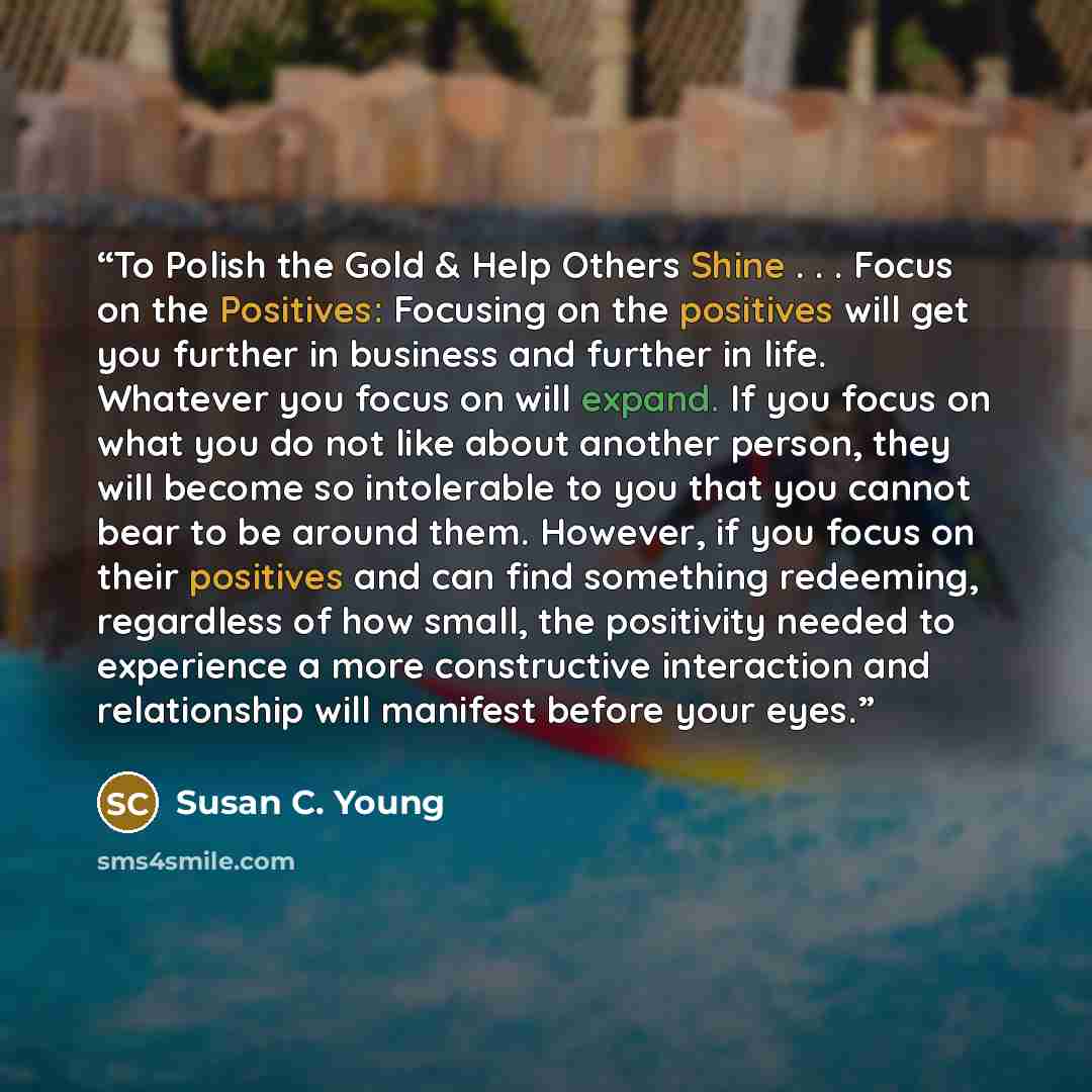 “To Polish the Gold & Help Others Shine . . . Focus on the Positives: Focusing on the positives will get you further in business and further in life. Whatever you focus on will expand. If you focus on what you do not like about another person, they will become so intolerable to you that you cannot…” quote by Susan C. Young