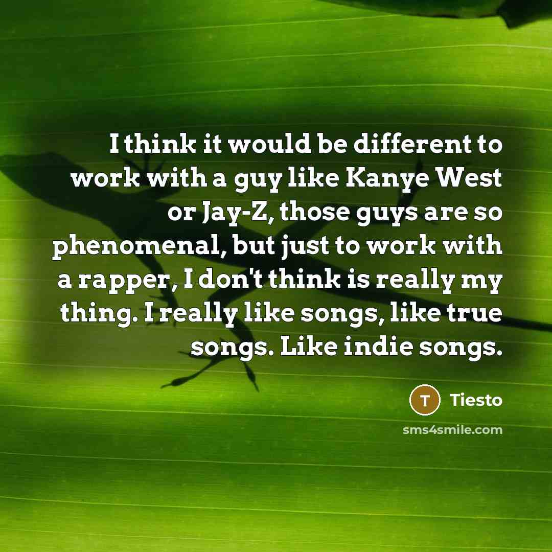 “I think it would be different to work with a guy like Kanye West or Jay-Z, those guys are so phenomenal, but just to work with a rapper, I don't think is really my thing. I really like songs, like true songs. Like indie songs.” quote by Tiesto