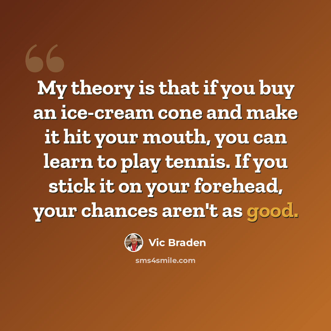 “My theory is that if you buy an ice-cream cone and make it hit your mouth, you can learn to play tennis. If you stick it on your forehead, your chances aren't as good.” quote by Vic Braden