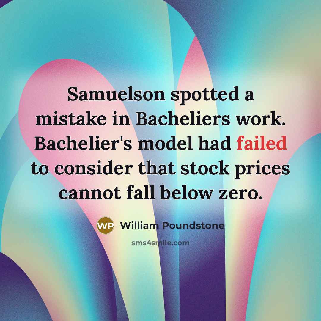 “Samuelson spotted a mistake in Bacheliers work. Bachelier's model had failed to consider that stock prices cannot fall below zero.” quote by William Poundstone