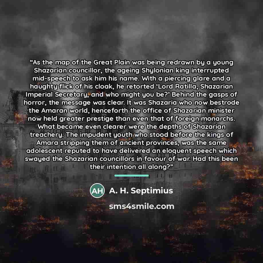 “As the map of the Great Plain was being redrawn by a young Shazarian councillor, the ageing Shylonian king interrupted mid-speech to ask him his name. With a piercing glare and a haughty flick of his cloak, he retorted ‘Lord Ratilla, Shazarian Imperial Secretary, and who might you be?’ Behind the…” quote by A. H. Septimius