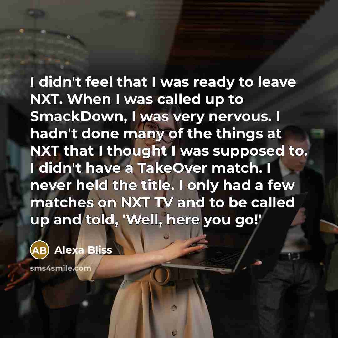 “I didn't feel that I was ready to leave NXT. When I was called up to SmackDown, I was very nervous. I hadn't done many of the things at NXT that I thought I was supposed to. I didn't have a TakeOver match. I never held the title. I only had a few matches on NXT TV and to be called up and told…” quote by Alexa Bliss