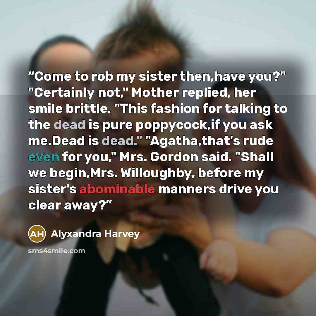 “Come to rob my sister then,have you?" "Certainly not," Mother replied, her smile brittle. "This fashion for talking to the dead is pure poppycock,if you ask me.Dead is dead." "Agatha,that's rude even for you," Mrs. Gordon said. "Shall we begin,Mrs. Willoughby, before my sister's abominable manners…” quote by Alyxandra Harvey