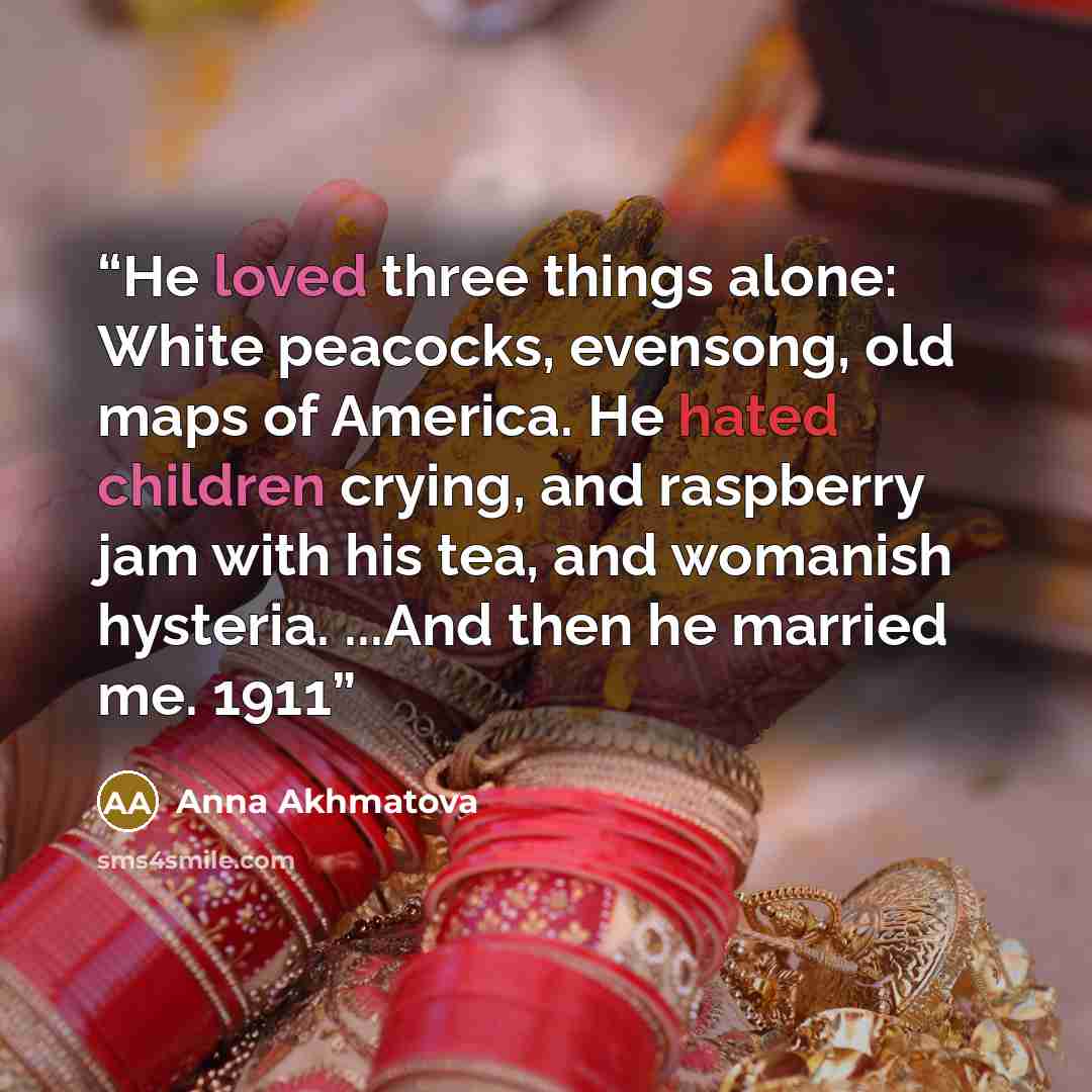 “He loved three things alone: White peacocks, evensong, old maps of America. He hated children crying, and raspberry jam with his tea, and womanish hysteria. ...And then he married me. 1911” quote by Anna Akhmatova