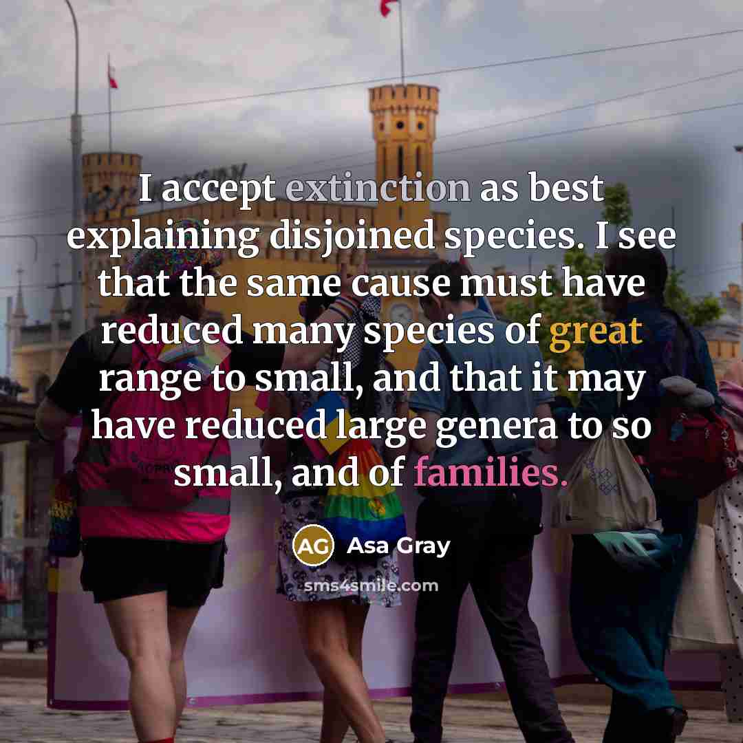 “I accept extinction as best explaining disjoined species. I see that the same cause must have reduced many species of great range to small, and that it may have reduced large genera to so small, and of families.” quote by Asa Gray
