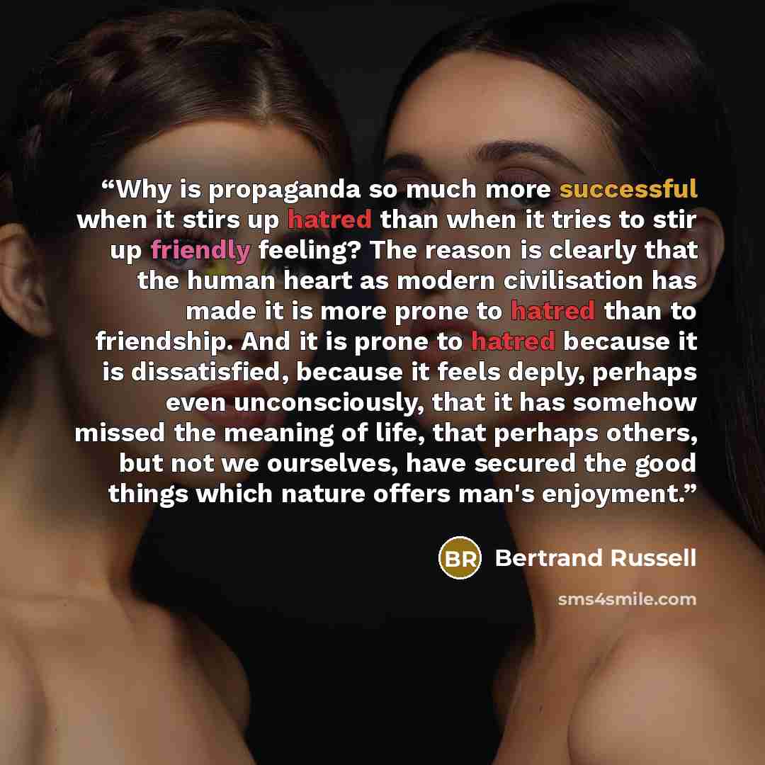 “Why is propaganda so much more successful when it stirs up hatred than when it tries to stir up friendly feeling? The reason is clearly that the human heart as modern civilisation has made it is more prone to hatred than to friendship. And it is prone to hatred because it is dissatisfied, because…” quote by Bertrand Russell