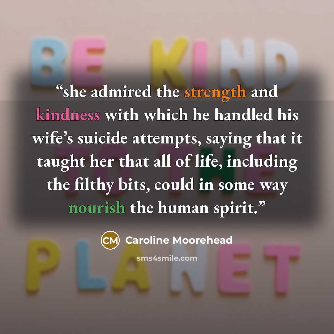 “she admired the strength and kindness with which he handled his wife’s suicide attempts, saying that it taught her that all of life, including the filthy bits, could in some way nourish the human spirit.” quote by Caroline Moorehead