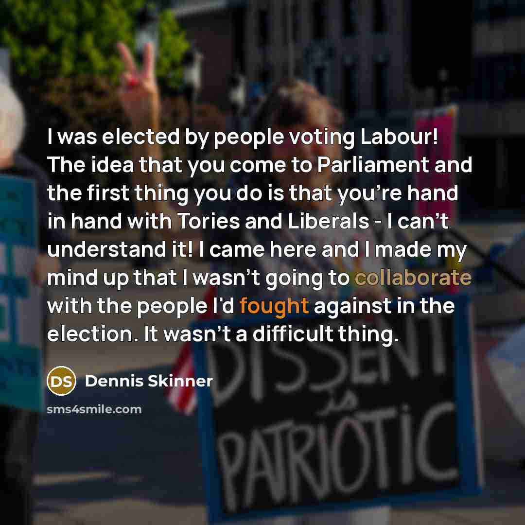 “I was elected by people voting Labour! The idea that you come to Parliament and the first thing you do is that you're hand in hand with Tories and Liberals - I can't understand it! I came here and I made my mind up that I wasn't going to collaborate with the people I'd fought against in the…” quote by Dennis Skinner