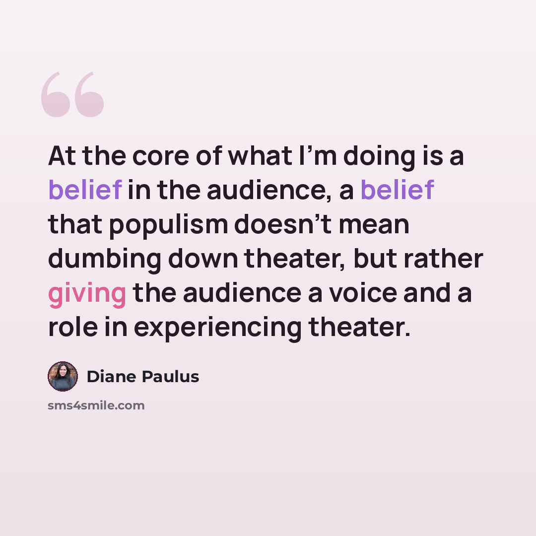 “At the core of what I'm doing is a belief in the audience, a belief that populism doesn't mean dumbing down theater, but rather giving the audience a voice and a role in experiencing theater.” quote by Diane Paulus