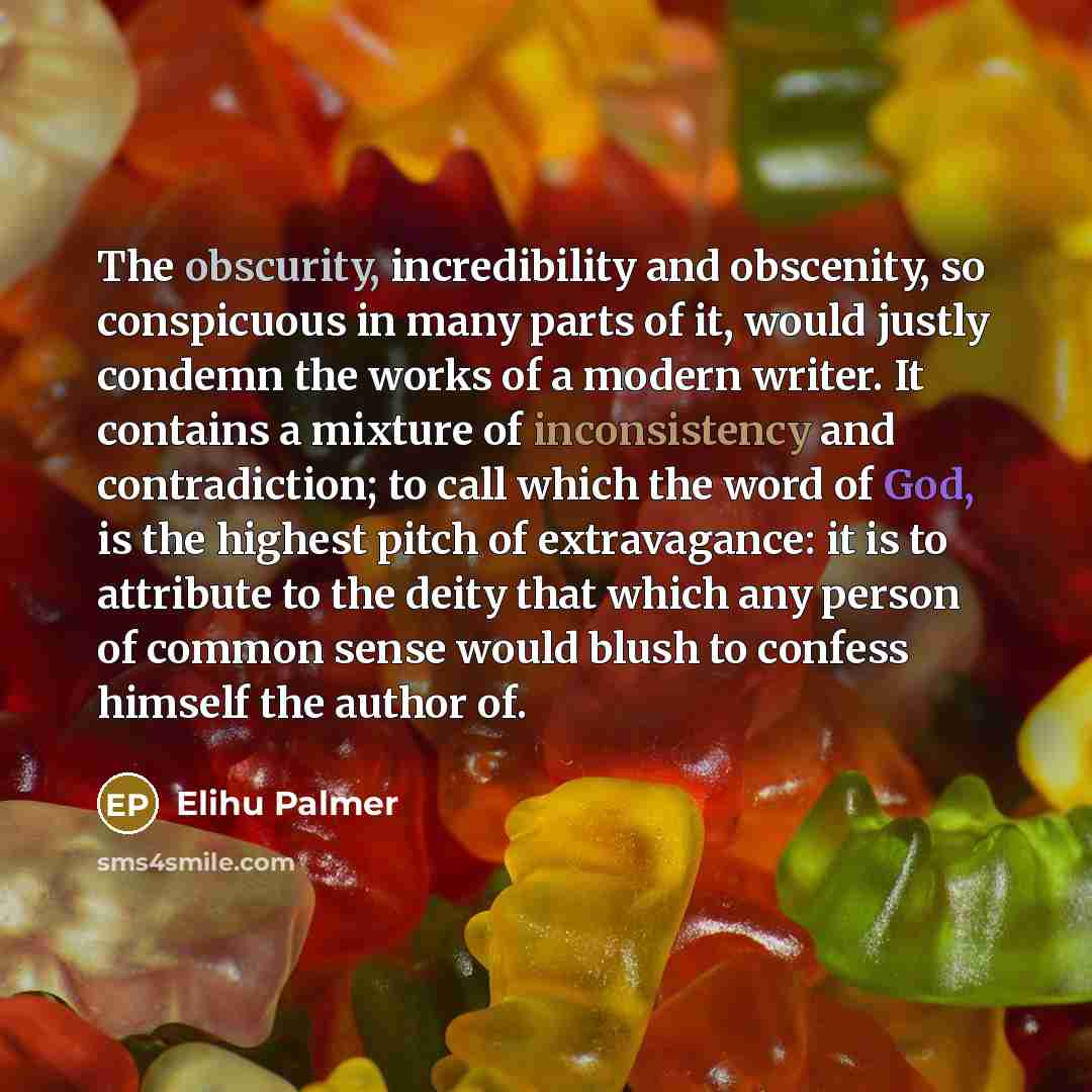 “The obscurity, incredibility and obscenity, so conspicuous in many parts of it, would justly condemn the works of a modern writer. It contains a mixture of inconsistency and contradiction; to call which the word of God, is the highest pitch of extravagance: it is to attribute to the deity that…” quote by Elihu Palmer