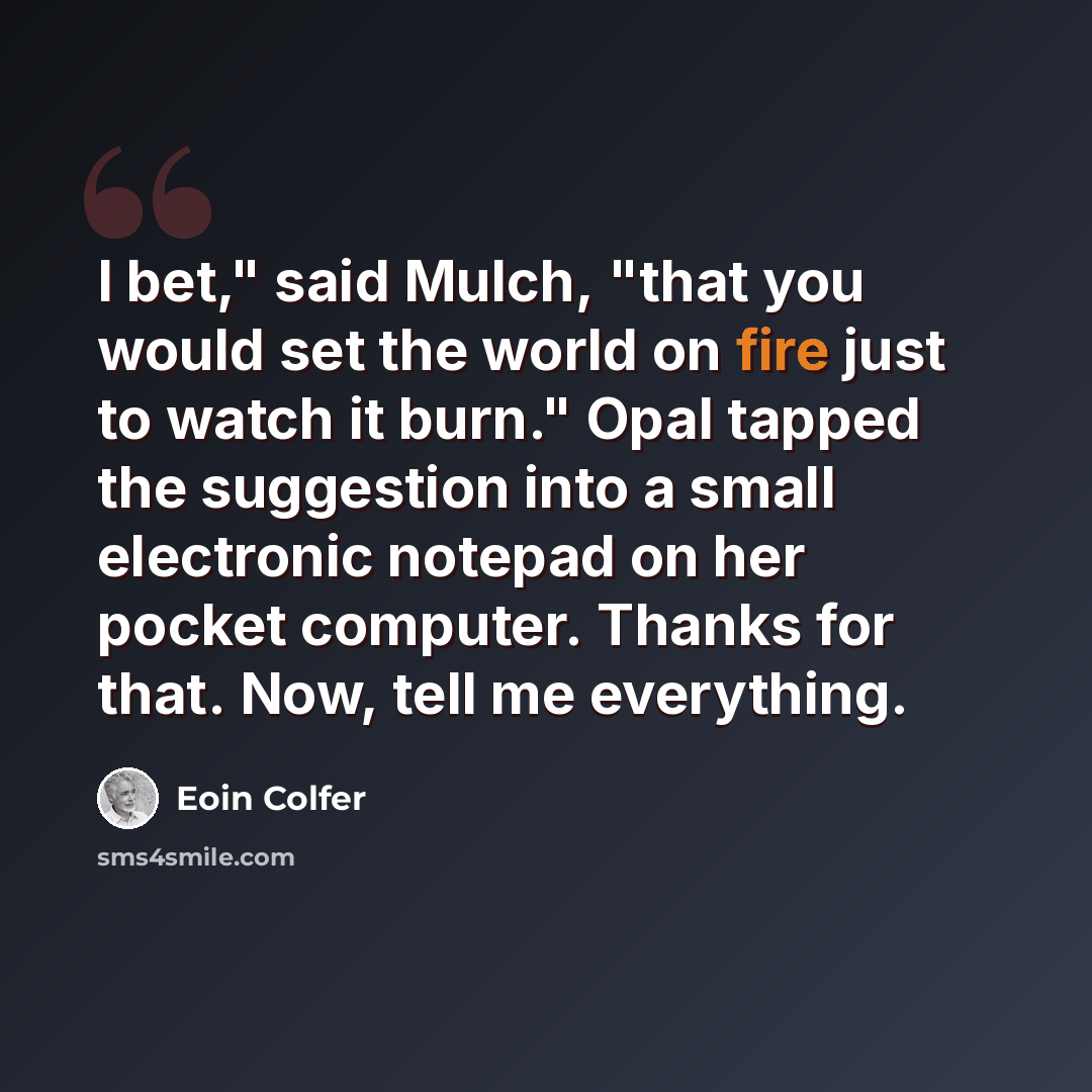 “I bet," said Mulch, "that you would set the world on fire just to watch it burn." Opal tapped the suggestion into a small electronic notepad on her pocket computer. Thanks for that. Now, tell me everything.” quote by Eoin Colfer