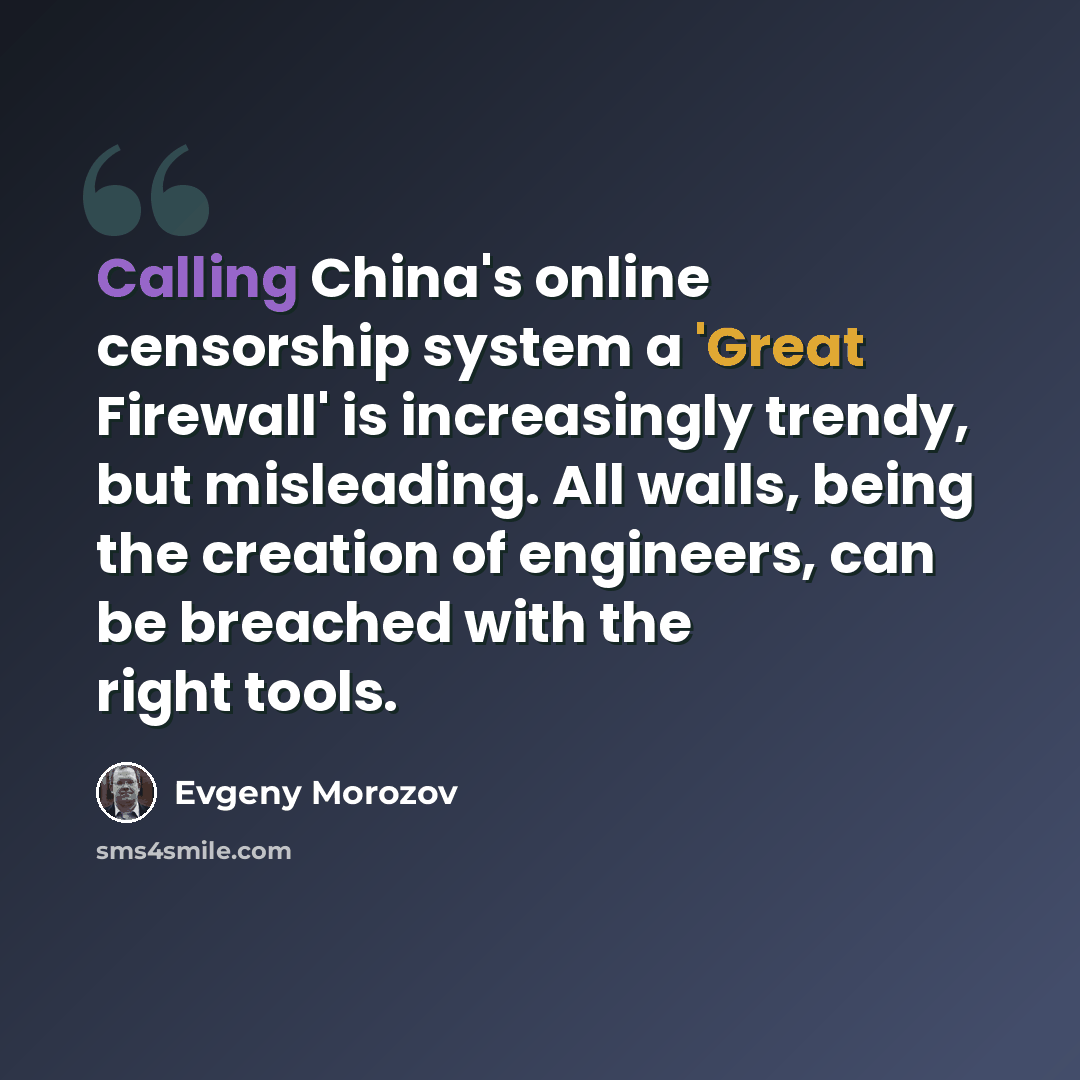 “Calling China's online censorship system a 'Great Firewall' is increasingly trendy, but misleading. All walls, being the creation of engineers, can be breached with the right tools.” quote by Evgeny Morozov