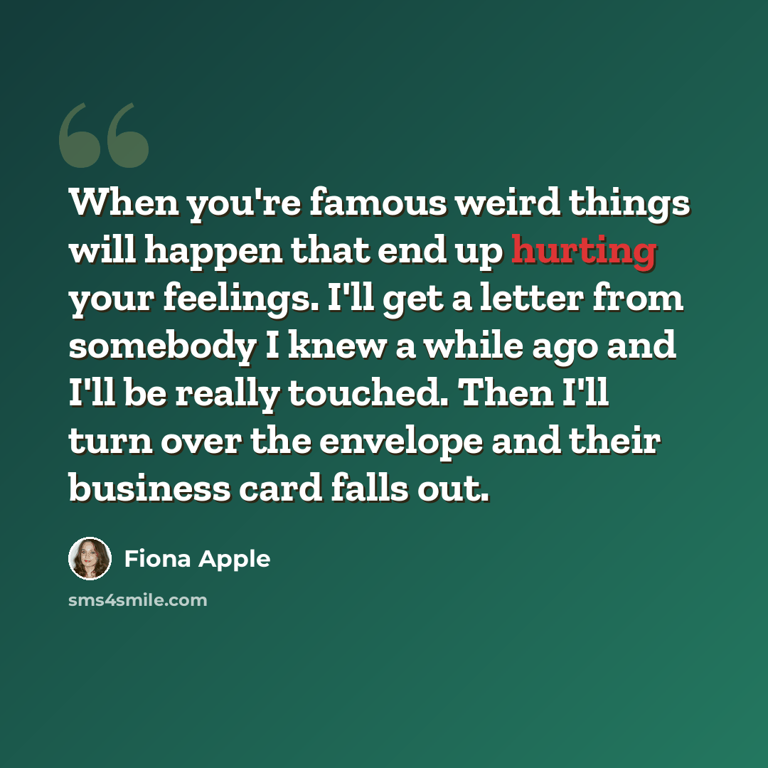 “When you're famous weird things will happen that end up hurting your feelings. I'll get a letter from somebody I knew a while ago and I'll be really touched. Then I'll turn over the envelope and their business card falls out.” quote by Fiona Apple