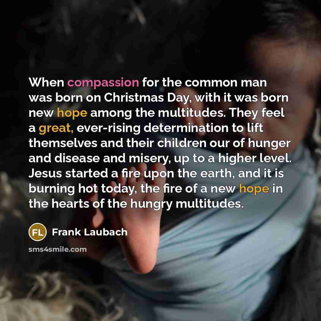“When compassion for the common man was born on Christmas Day, with it was born new hope among the multitudes. They feel a great, ever-rising determination to lift themselves and their children our of hunger and disease and misery, up to a higher level. Jesus started a fire upon the earth, and it…” quote by Frank Laubach