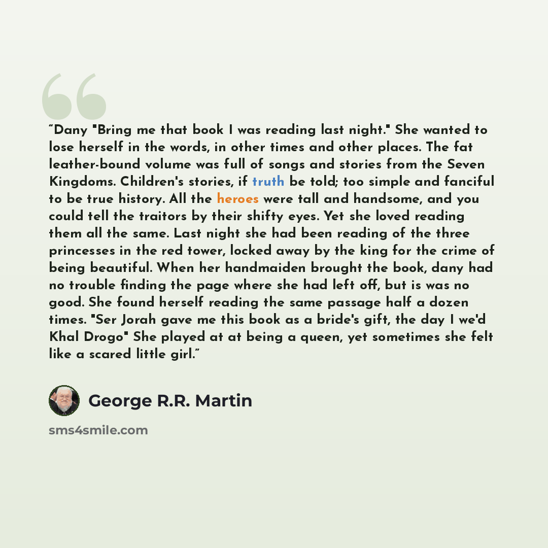 “Dany "Bring me that book I was reading last night." She wanted to lose herself in the words, in other times and other places. The fat leather-bound volume was full of songs and stories from the Seven Kingdoms. Children's stories, if truth be told; too simple and fanciful to be true history. All…” quote by George R.R. Martin