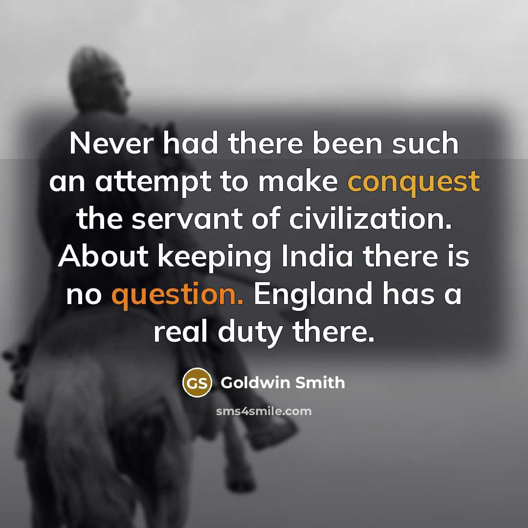 “Never had there been such an attempt to make conquest the servant of civilization. About keeping India there is no question. England has a real duty there.” quote by Goldwin Smith