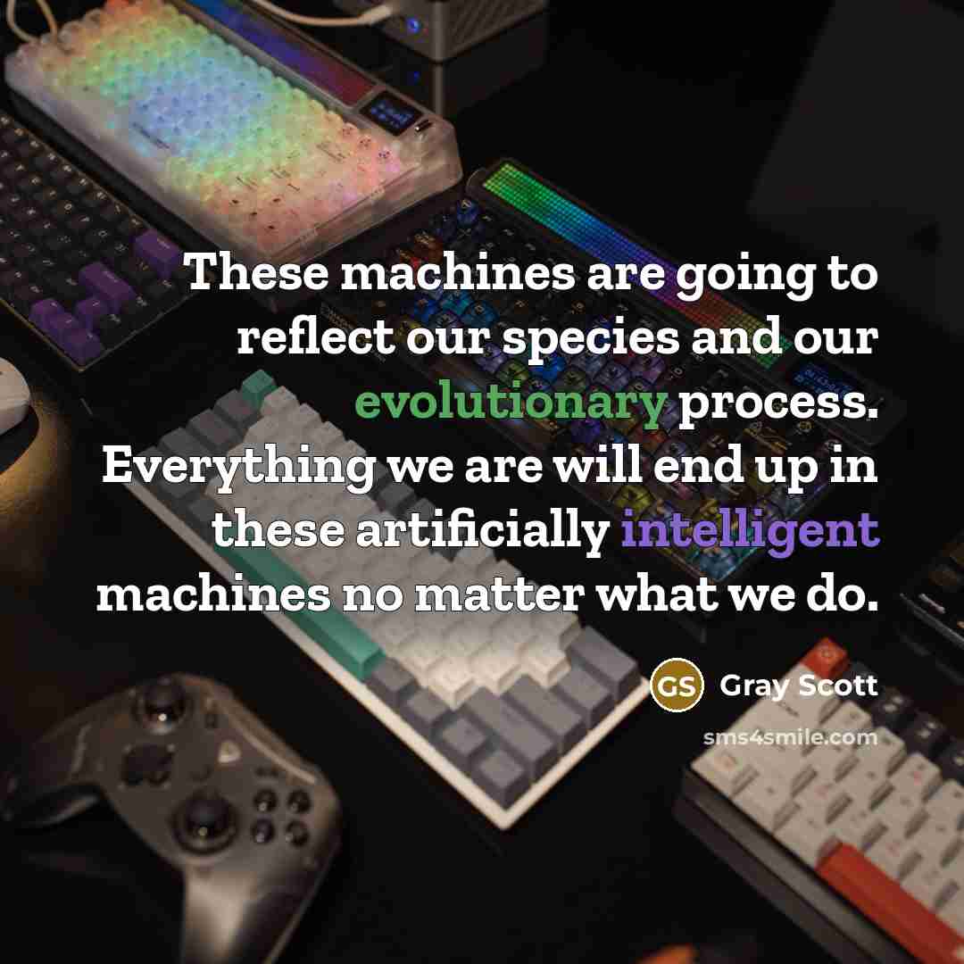 “These machines are going to reflect our species and our evolutionary process. Everything we are will end up in these artificially intelligent machines no matter what we do.” quote by Gray Scott