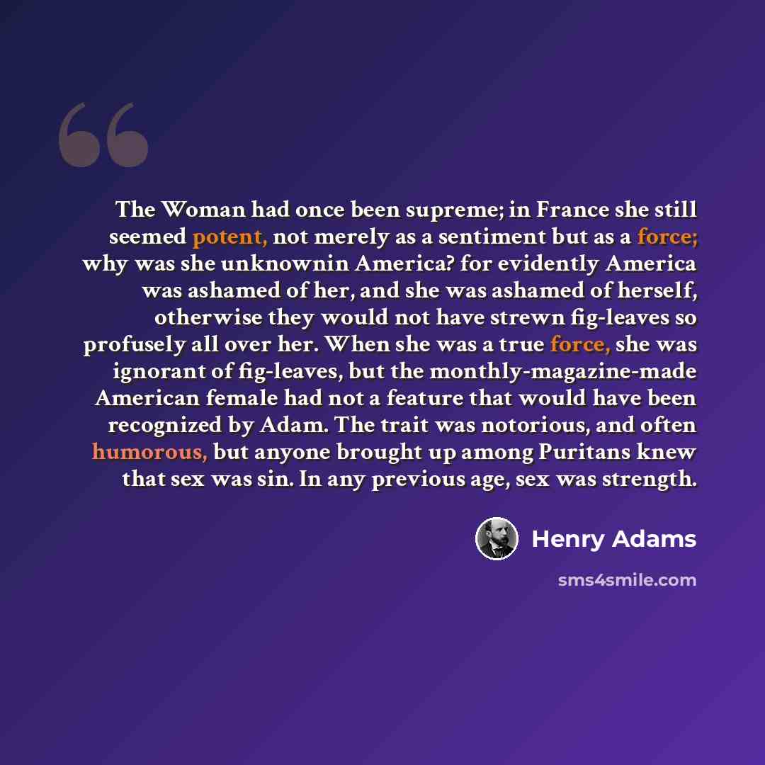 “The Woman had once been supreme; in France she still seemed potent, not merely as a sentiment but as a force; why was she unknownin America? for evidently America was ashamed of her, and she was ashamed of herself, otherwise they would not have strewn fig-leaves so profusely all over her. When she…” quote by Henry Adams