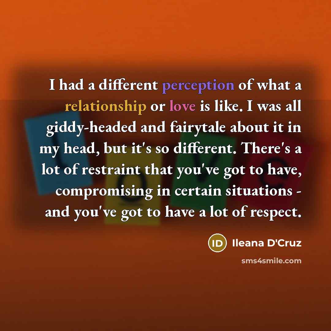 “I had a different perception of what a relationship or love is like. I was all giddy-headed and fairytale about it in my head, but it's so different. There's a lot of restraint that you've got to have, compromising in certain situations - and you've got to have a lot of respect.” quote by Ileana D'Cruz