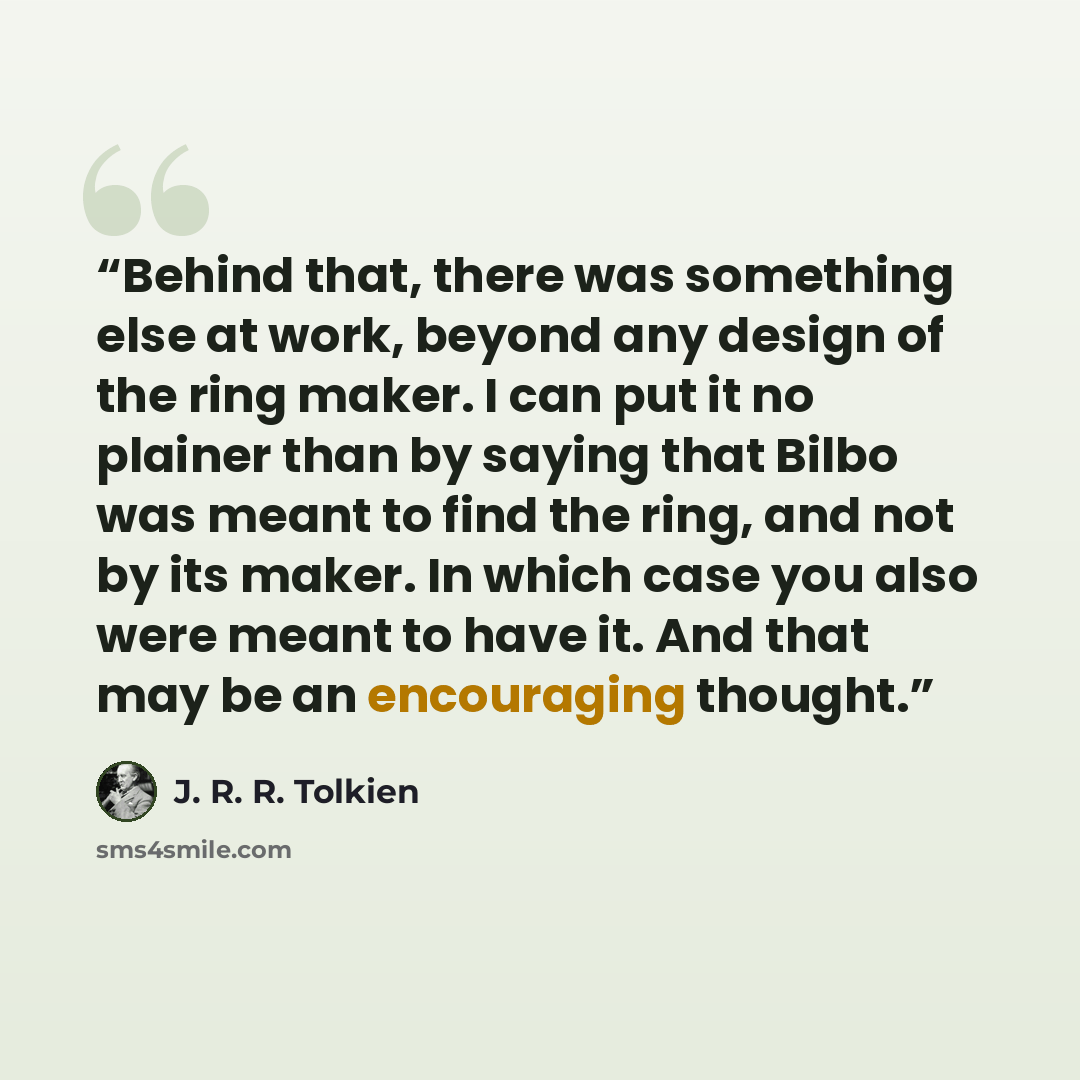 “Behind that, there was something else at work, beyond any design of the ring maker. I can put it no plainer than by saying that Bilbo was meant to find the ring, and not by its maker. In which case you also were meant to have it. And that may be an encouraging thought.” quote by J. R. R. Tolkien