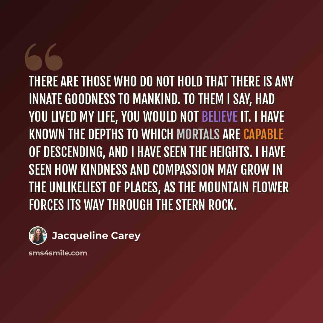 “There are those who do not hold that there is any innate goodness to mankind. To them I say, had you lived my life, you would not believe it. I have known the depths to which mortals are capable of descending, and I have seen the heights. I have seen how kindness and compassion may grow in the…” quote by Jacqueline Carey