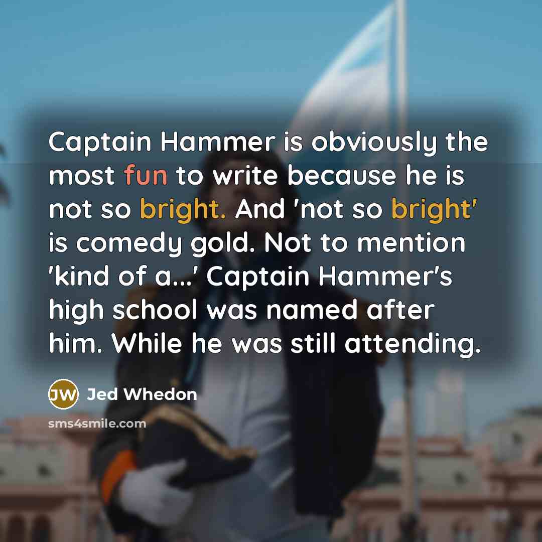 “Captain Hammer is obviously the most fun to write because he is not so bright. And 'not so bright' is comedy gold. Not to mention 'kind of a...' Captain Hammer's high school was named after him. While he was still attending.” quote by Jed Whedon