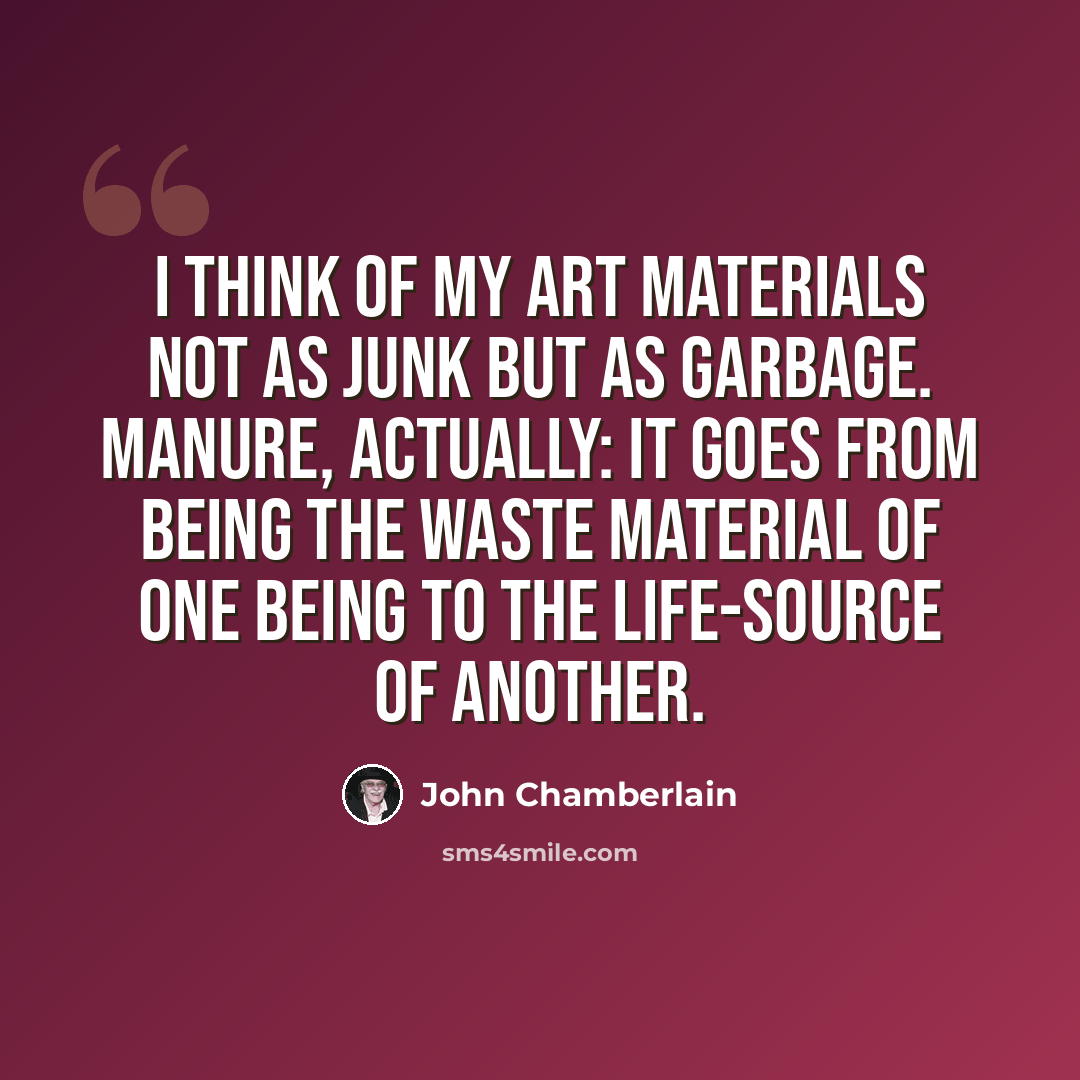 “I think of my art materials not as junk but as garbage. Manure, actually: it goes from being the waste material of one being to the life-source of another.” quote by John Chamberlain