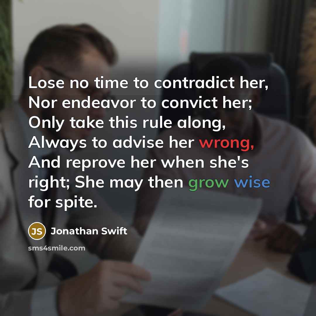 “Lose no time to contradict her, Nor endeavor to convict her; Only take this rule along, Always to advise her wrong, And reprove her when she's right; She may then grow wise for spite.” quote by Jonathan Swift