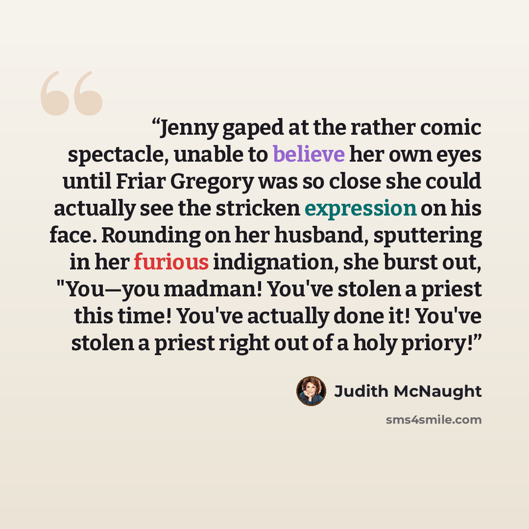 “Jenny gaped at the rather comic spectacle, unable to believe her own eyes until Friar Gregory was so close she could actually see the stricken expression on his face. Rounding on her husband, sputtering in her furious indignation, she burst out, "You—you madman! You've stolen a priest this time!…” quote by Judith McNaught