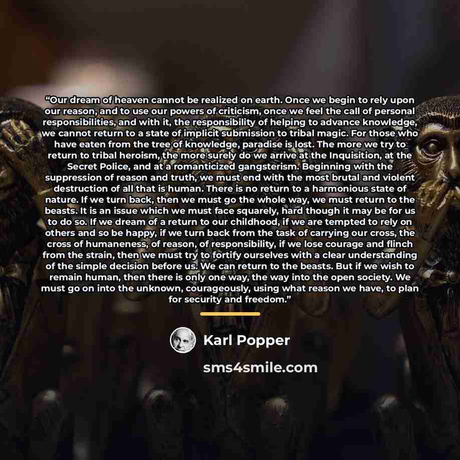 “Our dream of heaven cannot be realized on earth. Once we begin to rely upon our reason, and to use our powers of criticism, once we feel the call of personal responsibilities, and with it, the responsibility of helping to advance knowledge, we cannot return to a state of implicit submission to…” quote by Karl Popper