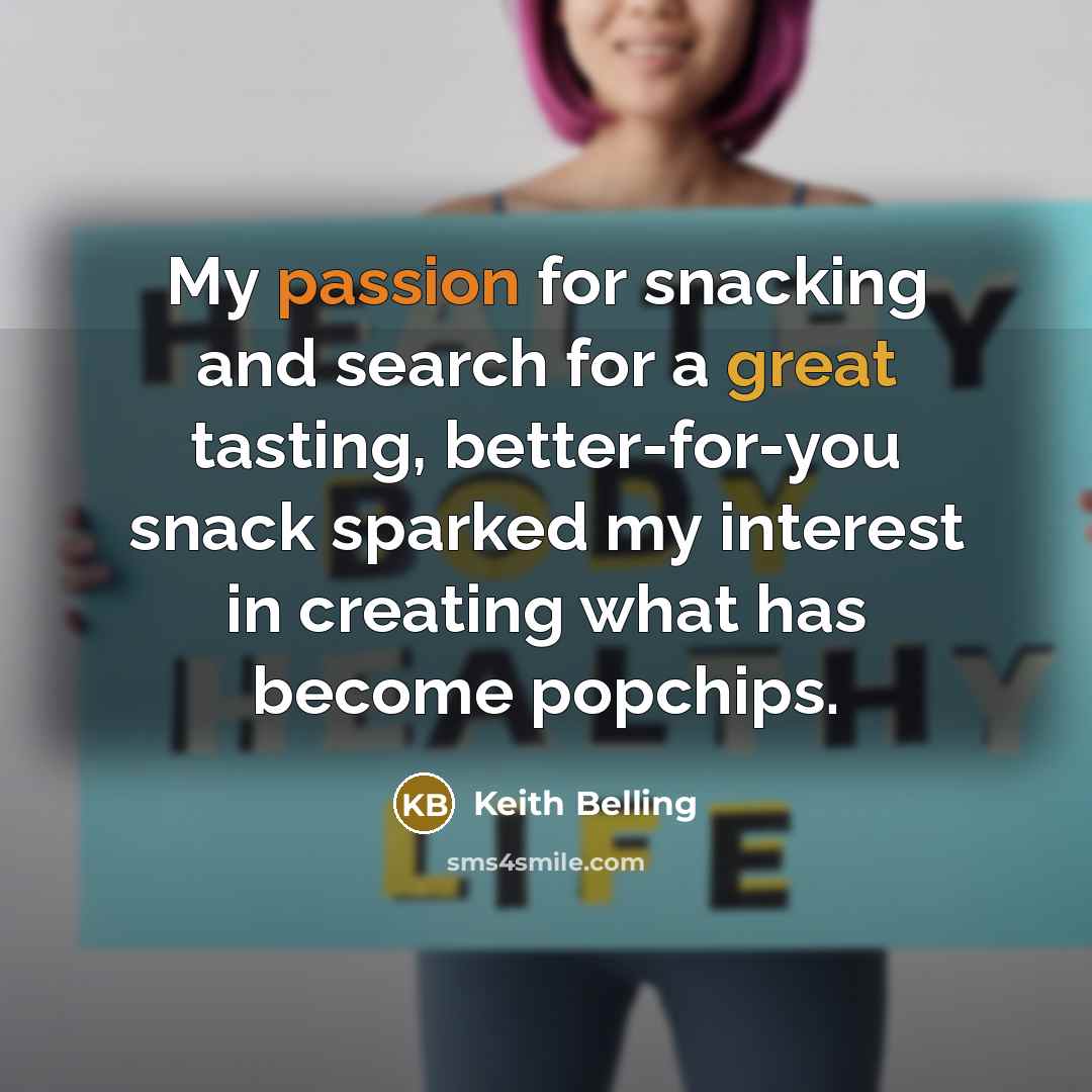 “My passion for snacking and search for a great tasting, better-for-you snack sparked my interest in creating what has become popchips.” quote by Keith Belling