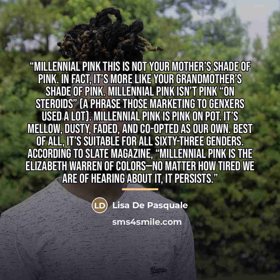 “Millennial Pink This is not your mother’s shade of pink. In fact, it’s more like your grandmother’s shade of pink. Millennial pink isn’t pink “on steroids” (a phrase those marketing to GenXers used a lot). Millennial pink is pink on pot. It’s mellow, dusty, faded, and co-opted as our own. Best of…” quote by Lisa De Pasquale