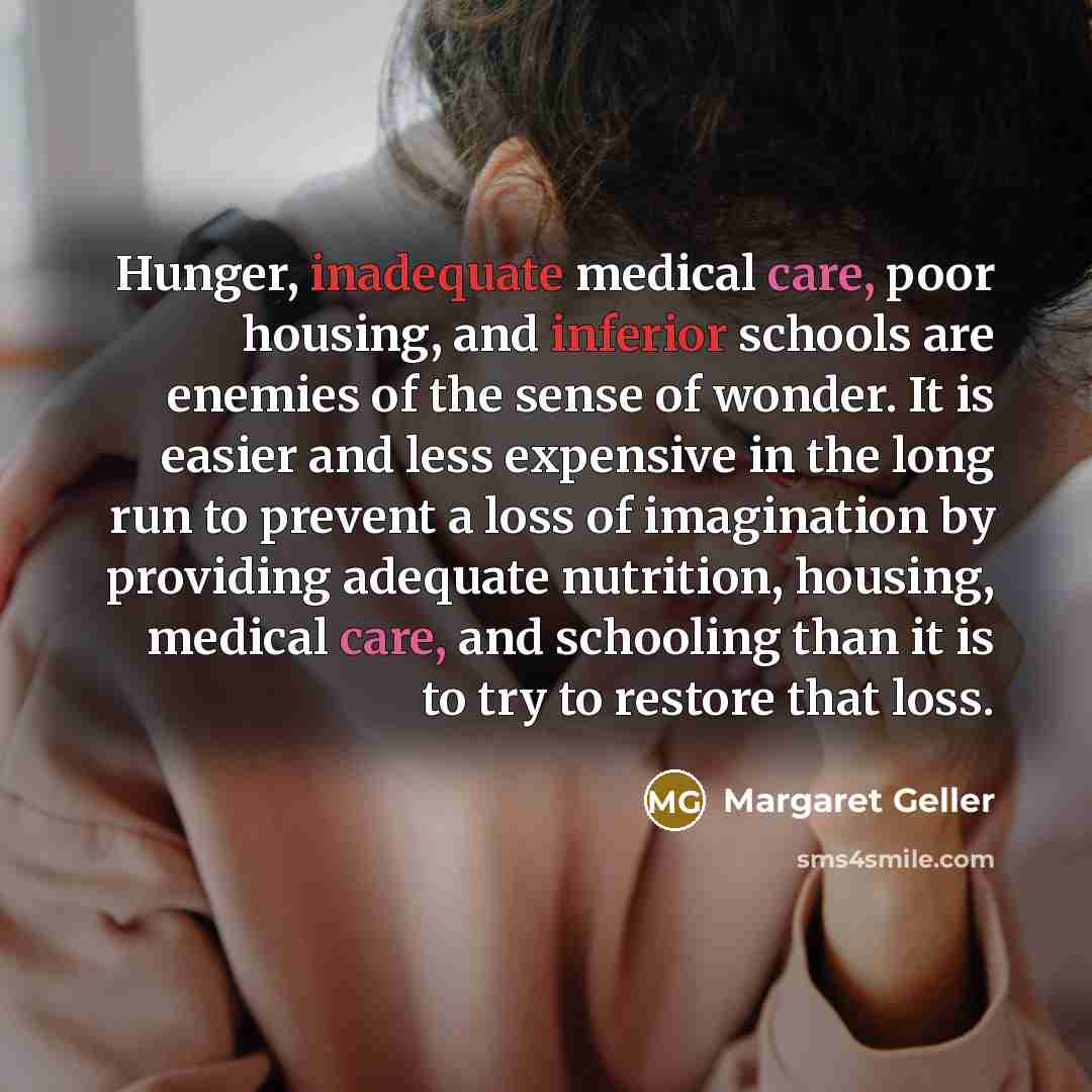 “Hunger, inadequate medical care, poor housing, and inferior schools are enemies of the sense of wonder. It is easier and less expensive in the long run to prevent a loss of imagination by providing adequate nutrition, housing, medical care, and schooling than it is to try to restore that loss.” quote by Margaret Geller