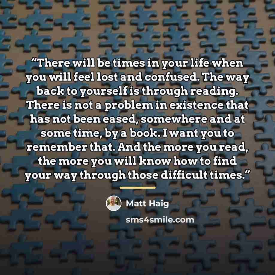 “There will be times in your life when you will feel lost and confused. The way back to yourself is through reading. There is not a problem in existence that has not been eased, somewhere and at some time, by a book. I want you to remember that. And the more you read, the more you will know how to…” quote by Matt Haig
