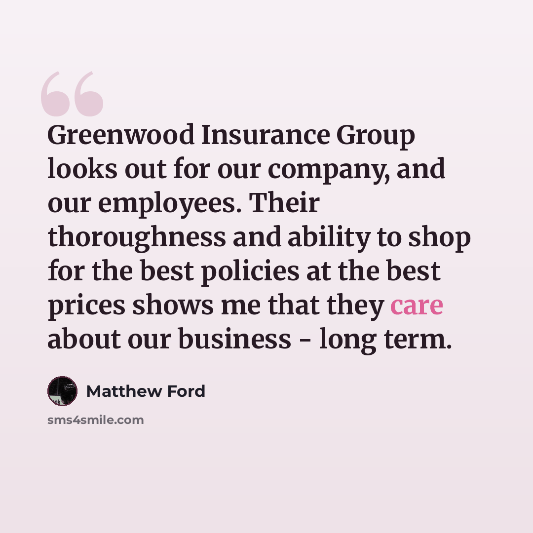 “Greenwood Insurance Group looks out for our company, and our employees. Their thoroughness and ability to shop for the best policies at the best prices shows me that they care about our business - long term.” quote by Matthew Ford