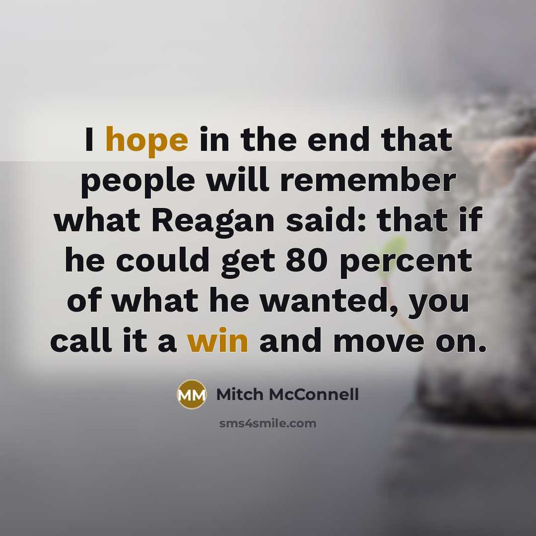 “I hope in the end that people will remember what Reagan said: that if he could get 80 percent of what he wanted, you call it a win and move on.” quote by Mitch McConnell