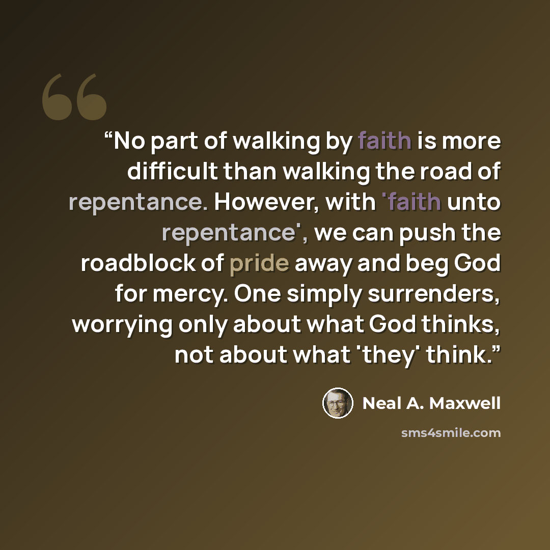 “No part of walking by faith is more difficult than walking the road of repentance. However, with 'faith unto repentance', we can push the roadblock of pride away and beg God for mercy. One simply surrenders, worrying only about what God thinks, not about what 'they' think.” quote by Neal A. Maxwell