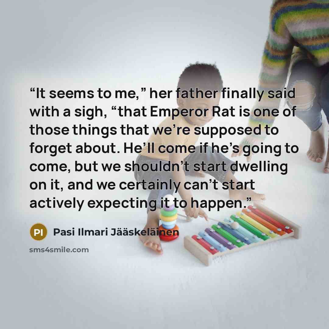 “It seems to me,” her father finally said with a sigh, “that Emperor Rat is one of those things that we’re supposed to forget about. He’ll come if he’s going to come, but we shouldn’t start dwelling on it, and we certainly can’t start actively expecting it to happen.” quote by Pasi Ilmari Jääskeläinen