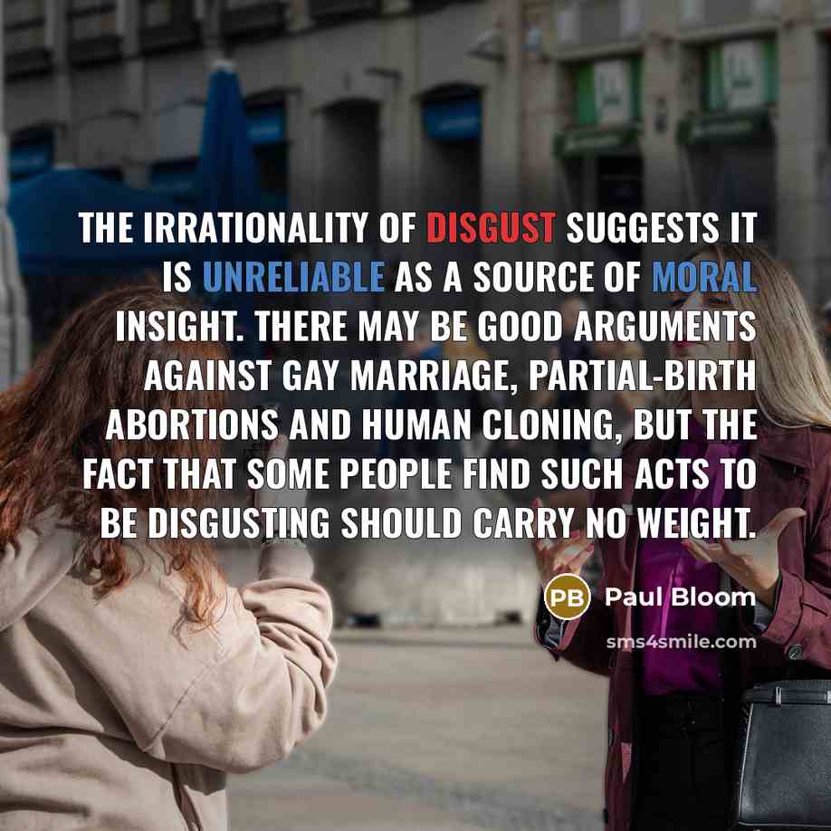 “The irrationality of disgust suggests it is unreliable as a source of moral insight. There may be good arguments against gay marriage, partial-birth abortions and human cloning, but the fact that some people find such acts to be disgusting should carry no weight.” quote by Paul Bloom