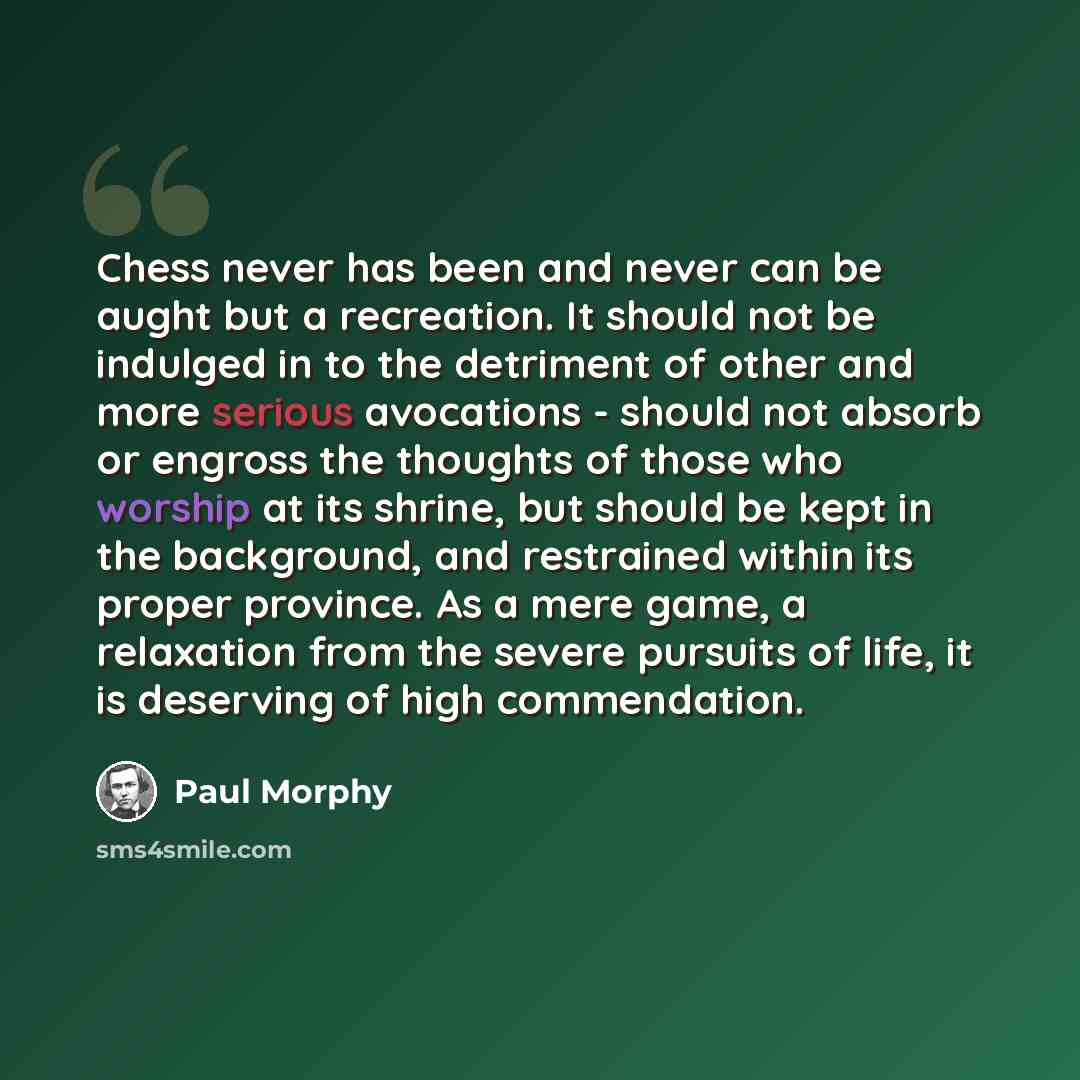 “Chess never has been and never can be aught but a recreation. It should not be indulged in to the detriment of other and more serious avocations - should not absorb or engross the thoughts of those who worship at its shrine, but should be kept in the background, and restrained within its proper…” quote by Paul Morphy
