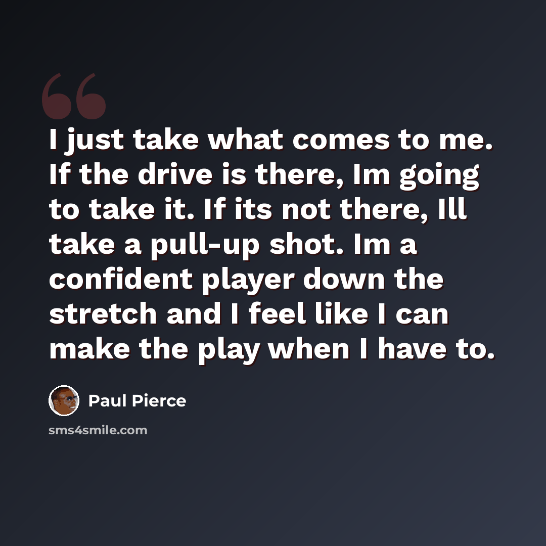 “I just take what comes to me. If the drive is there, Im going to take it. If its not there, Ill take a pull-up shot. Im a confident player down the stretch and I feel like I can make the play when I have to.” quote by Paul Pierce