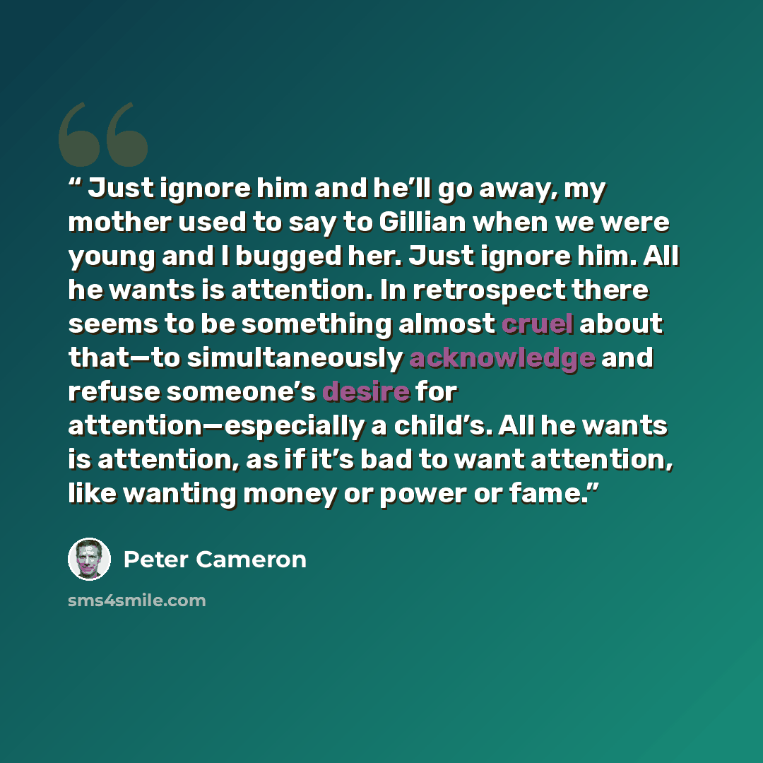 “Just ignore him and he’ll go away, my mother used to say to Gillian when we were young and I bugged her. Just ignore him. All he wants is attention. In retrospect there seems to be something almost cruel about that—to simultaneously acknowledge and refuse someone’s desire for attention—especially…” quote by Peter Cameron