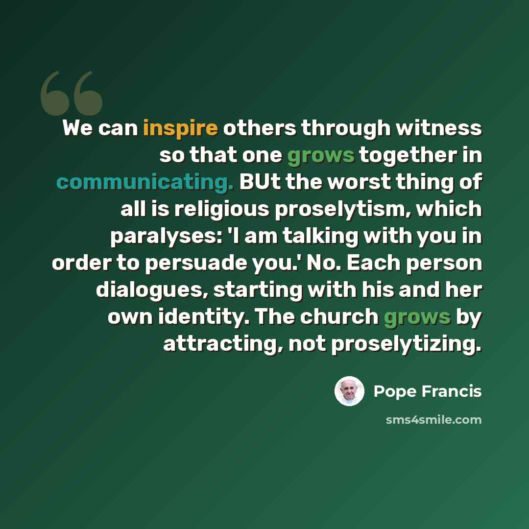 “We can inspire others through witness so that one grows together in communicating. BUt the worst thing of all is religious proselytism, which paralyses: 'I am talking with you in order to persuade you.' No. Each person dialogues, starting with his and her own identity. The church grows by…” quote by Pope Francis