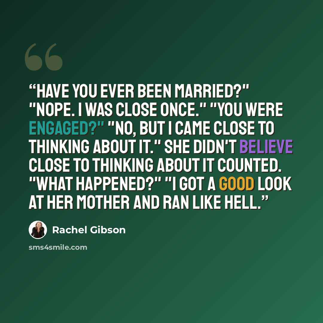 “Have you ever been married?" "Nope. I was close once." "You were engaged?" "No, but I came close to thinking about it." She didn't believe close to thinking about it counted. "What happened?" "I got a good look at her mother and ran like hell.” quote by Rachel Gibson