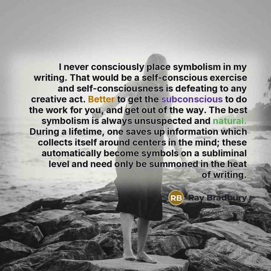“I never consciously place symbolism in my writing. That would be a self-conscious exercise and self-consciousness is defeating to any creative act. Better to get the subconscious to do the work for you, and get out of the way. The best symbolism is always unsuspected and natural. During a…” quote by Ray Bradbury