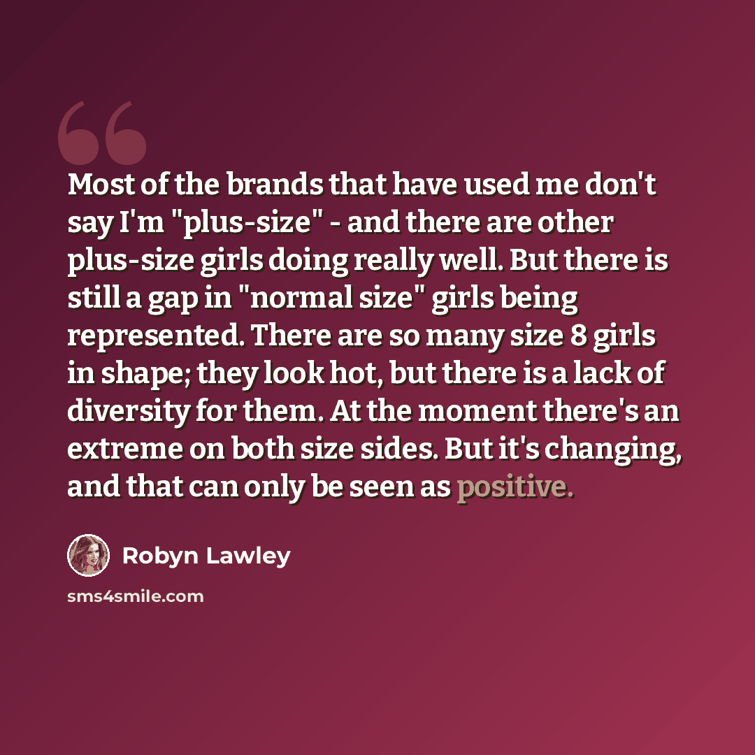 “Most of the brands that have used me don't say I'm "plus-size" - and there are other plus-size girls doing really well. But there is still a gap in "normal size" girls being represented. There are so many size 8 girls in shape; they look hot, but there is a lack of diversity for them. At the…” quote by Robyn Lawley