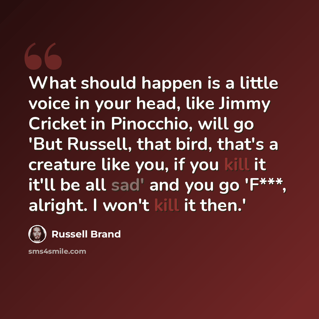 “What should happen is a little voice in your head, like Jimmy Cricket in Pinocchio, will go 'But Russell, that bird, that's a creature like you, if you kill it it'll be all sad' and you go 'F***, alright. I won't kill it then.'” quote by Russell Brand