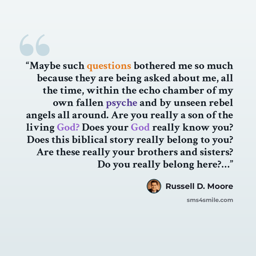 “Maybe such questions bothered me so much because they are being asked about me, all the time, within the echo chamber of my own fallen psyche and by unseen rebel angels all around. Are you really a son of the living God? Does your God really know you? Does this biblical story really belong to you?…” quote by Russell D. Moore